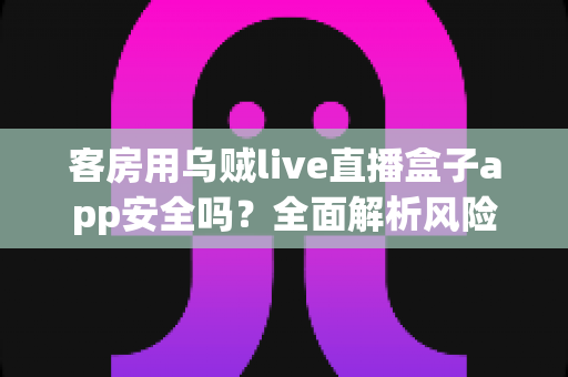 客房用乌贼live直播盒子app安全吗？全面解析风险点与实用防护指南