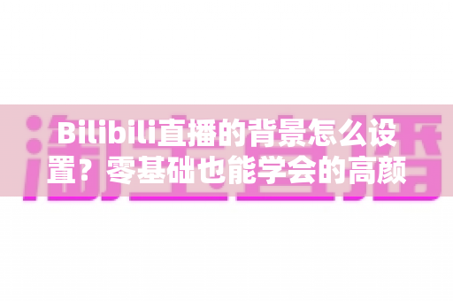 Bilibili直播的背景怎么设置？零基础也能学会的高颜值直播间打造全攻略
