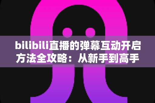 bilibili直播的弹幕互动开启方法全攻略：从新手到高手一站式教程，轻松玩转直播间互动氛围