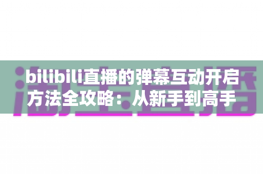 bilibili直播的弹幕互动开启方法全攻略：从新手到高手一站式教程，轻松玩转直播间互动氛围