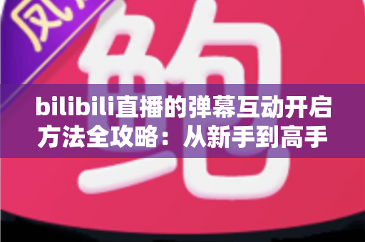 bilibili直播的弹幕互动开启方法全攻略：从新手到高手一站式教程，轻松玩转直播间互动氛围