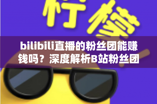 bilibili直播的粉丝团能赚钱吗？深度解析B站粉丝团变现机制与收益真相