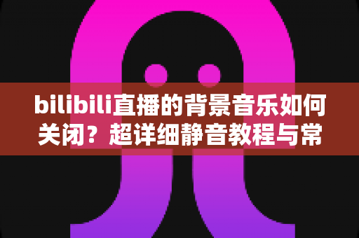 bilibili直播的背景音乐如何关闭?超详细静音教程与常见问题全解析 bilibili直播的背景音乐如何关闭?超详细静音教程与常见问题全解析