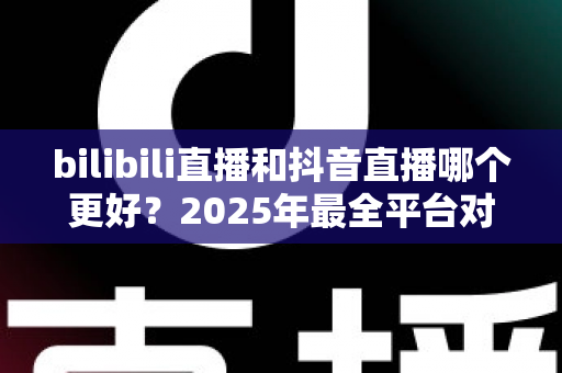 bilibili直播和抖音直播哪个更好?2025年最全平台对比分析与主播选择指南 bilibili直播和抖音直播哪个更好?2025年最全平台对比分析与主播选择指南
