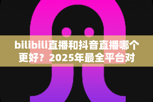 bilibili直播和抖音直播哪个更好?2025年最全平台对比分析与主播选择指南 bilibili直播和抖音直播哪个更好?2025年最全平台对比分析与主播选择指南
