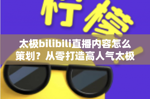 太极bilibili直播内容怎么策划？从零打造高人气太极直播间的完整运营指南