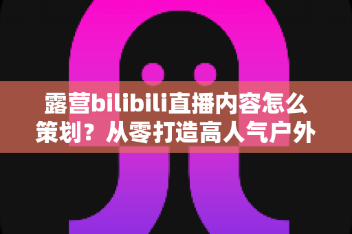 露营bilibili直播内容怎么策划?从零打造高人气户外直播的完整实战指南 露营bilibili直播内容怎么策划?从零打造高人气户外直播的完整实战指南