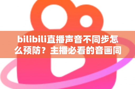 bilibili直播声音不同步怎么预防？主播必看的音画同步预防全攻略