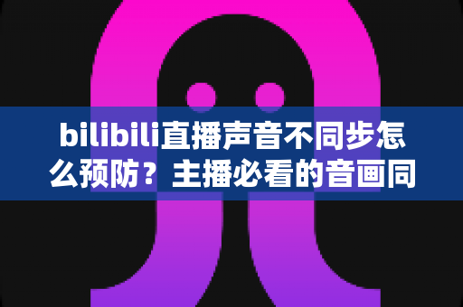 bilibili直播声音不同步怎么预防？主播必看的音画同步预防全攻略