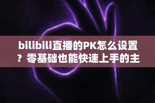 bilibili直播的PK怎么设置?零基础也能快速上手的主播PK全攻略 bilibili直播的PK怎么设置?零基础也能快速上手的主播PK全攻略