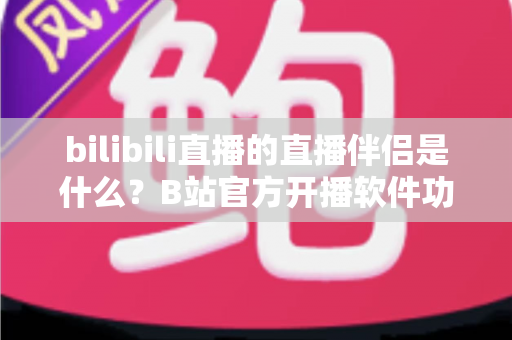 bilibili直播的直播伴侣是什么?B站官方开播软件功能、下载与使用教程全面解析 bilibili直播的直播伴侣是什么?B站官方开播软件功能、下载与使用教程全面解析