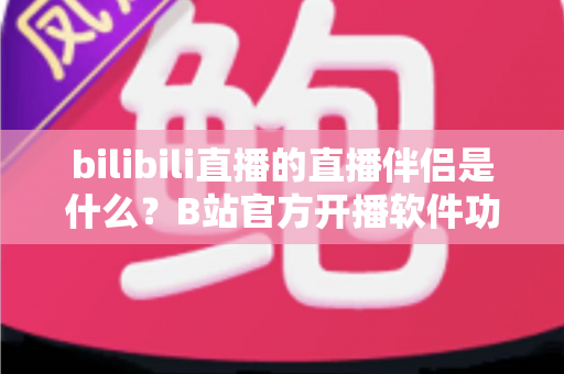 bilibili直播的直播伴侣是什么？B站官方开播软件功能、下载与使用教程全面解析