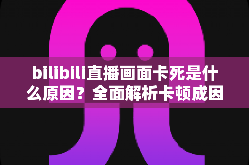 bilibili直播画面卡死是什么原因？全面解析卡顿成因与实用解决方案