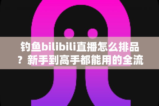 钓鱼bilibili直播怎么排品？新手到高手都能用的全流程排品实战指南