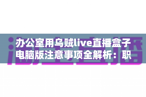 办公室用乌贼live直播盒子电脑版注意事项全解析：职场人士安全高效使用指南