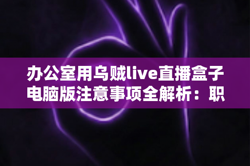 办公室用乌贼live直播盒子电脑版注意事项全解析：职场人士安全高效使用指南