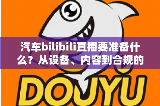 汽车bilibili直播要准备什么?从设备、内容到合规的全方位开播指南 汽车bilibili直播要准备什么?从设备、内容到合规的全方位开播指南