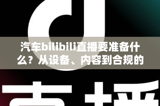 汽车bilibili直播要准备什么？从设备、内容到合规的全方位开播指南