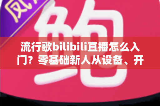 流行歌bilibili直播怎么入门?零基础新人从设备、开播到涨粉变现的全流程实战指南 流行歌bilibili直播怎么入门?零基础新人从设备、开播到涨粉变现的全流程实战指南