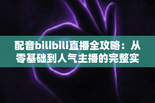 配音bilibili直播全攻略:从零基础到人气主播的完整实战指南 配音bilibili直播全攻略:从零基础到人气主播的完整实战指南