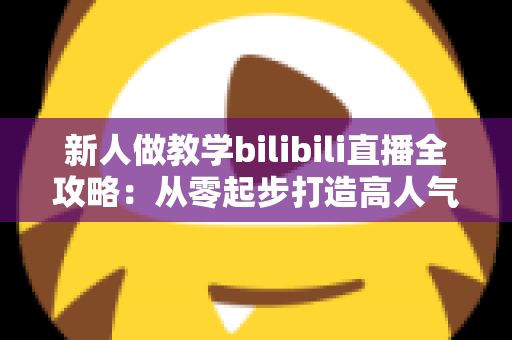 新人做教学bilibili直播全攻略:从零起步打造高人气知识直播间的实用指南 新人做教学bilibili直播全攻略:从零起步打造高人气知识直播间的实用指南