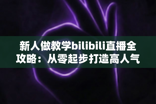 新人做教学bilibili直播全攻略:从零起步打造高人气知识直播间的实用指南 新人做教学bilibili直播全攻略:从零起步打造高人气知识直播间的实用指南