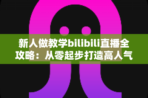 新人做教学bilibili直播全攻略：从零起步打造高人气知识直播间的实用指南