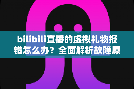 bilibili直播的虚拟礼物报错怎么办?全面解析故障原因与高效解决方法指南 bilibili直播的虚拟礼物报错怎么办?全面解析故障原因与高效解决方法指南
