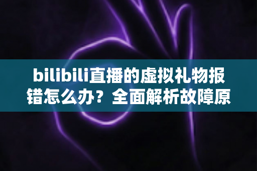 bilibili直播的虚拟礼物报错怎么办?全面解析故障原因与高效解决方法指南 bilibili直播的虚拟礼物报错怎么办?全面解析故障原因与高效解决方法指南