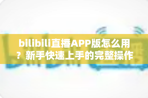 bilibili直播APP版怎么用?新手快速上手的完整操作指南与实用技巧 bilibili直播APP版怎么用?新手快速上手的完整操作指南与实用技巧