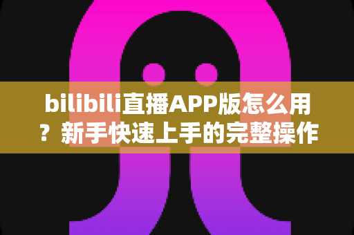bilibili直播APP版怎么用?新手快速上手的完整操作指南与实用技巧 bilibili直播APP版怎么用?新手快速上手的完整操作指南与实用技巧