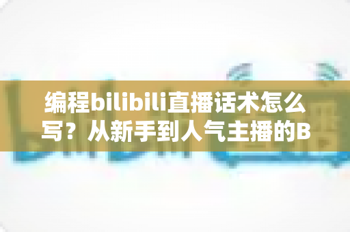 编程bilibili直播话术怎么写？从新手到人气主播的B站编程直播话术全攻略