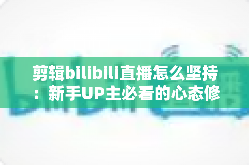 剪辑bilibili直播怎么坚持：新手UP主必看的心态修炼与高效创作全指南