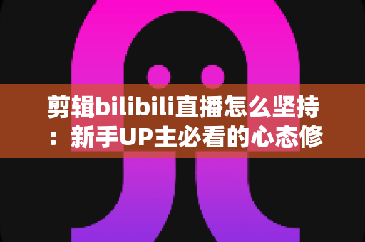 剪辑bilibili直播怎么坚持：新手UP主必看的心态修炼与高效创作全指南