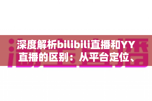 深度解析bilibili直播和YY直播的区别：从平台定位、内容生态到变现模式的全面对比指南