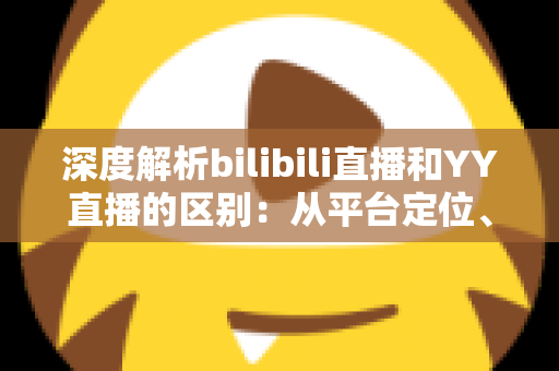 深度解析bilibili直播和YY直播的区别：从平台定位、内容生态到变现模式的全面对比指南