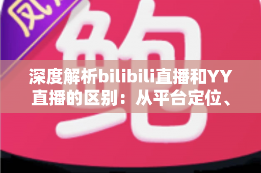 深度解析bilibili直播和YY直播的区别：从平台定位、内容生态到变现模式的全面对比指南