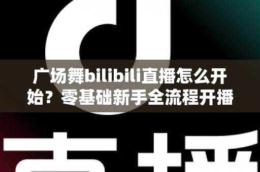 广场舞bilibili直播怎么开始？零基础新手全流程开播指南与涨粉秘籍