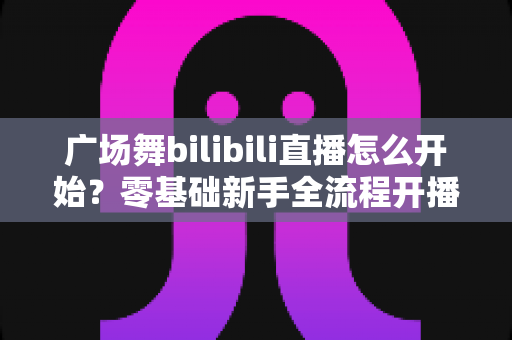 广场舞bilibili直播怎么开始？零基础新手全流程开播指南与涨粉秘籍
