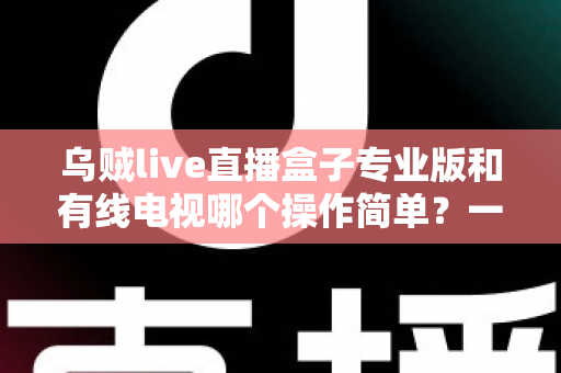 乌贼live直播盒子专业版和有线电视哪个操作简单？一站式对比指南帮你轻松做决定
