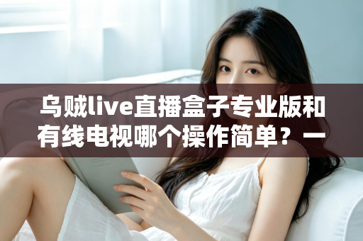 乌贼live直播盒子专业版和有线电视哪个操作简单？一站式对比指南帮你轻松做决定