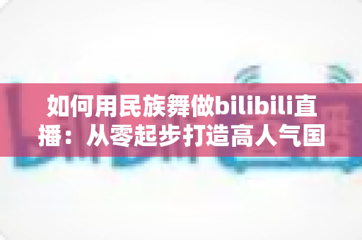 如何用民族舞做bilibili直播:从零起步打造高人气国风舞蹈直播间的实战指南 如何用民族舞做bilibili直播:从零起步打造高人气国风舞蹈直播间的实战指南