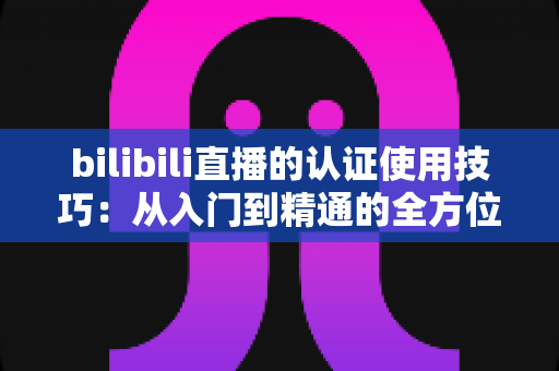 bilibili直播的认证使用技巧:从入门到精通的全方位实战指南 bilibili直播的认证使用技巧:从入门到精通的全方位实战指南