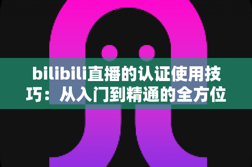 bilibili直播的认证使用技巧:从入门到精通的全方位实战指南 bilibili直播的认证使用技巧:从入门到精通的全方位实战指南