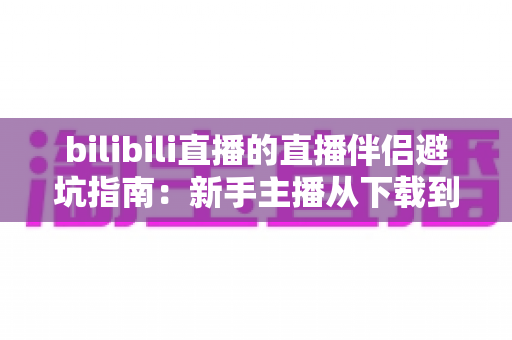 bilibili直播的直播伴侣避坑指南:新手主播从下载到开播的全程防坑手册 bilibili直播的直播伴侣避坑指南:新手主播从下载到开播的全程防坑手册