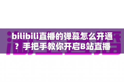 bilibili直播的弹幕怎么开通?手把手教你开启B站直播弹幕互动的完整教程 bilibili直播的弹幕怎么开通?手把手教你开启B站直播弹幕互动的完整教程