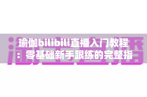 瑜伽bilibili直播入门教程：零基础新手跟练的完整指南与实用技巧