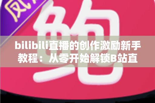 bilibili直播的创作激励新手教程：从零开始解锁B站直播变现的完整攻略