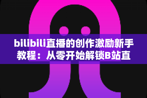 bilibili直播的创作激励新手教程：从零开始解锁B站直播变现的完整攻略