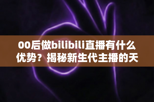 00后做bilibili直播有什么优势？揭秘新生代主播的天然红利与成长路径